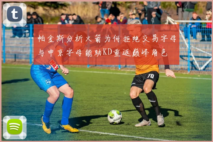 帕金斯分析火箭为何拒绝交易字母与申京字母能助KD重返巅峰角色