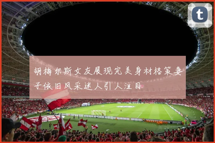 胡梅尔斯女友展现完美身材格策妻子依旧风采迷人引人注目
