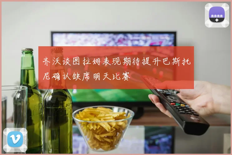 齐沃谈图拉姆表现期待提升巴斯托尼确认缺席明天比赛