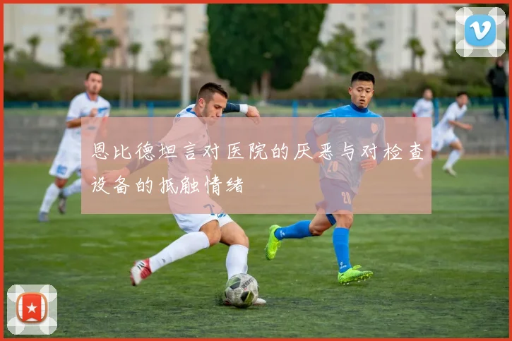 恩比德坦言对医院的厌恶与对检查设备的抵触情绪