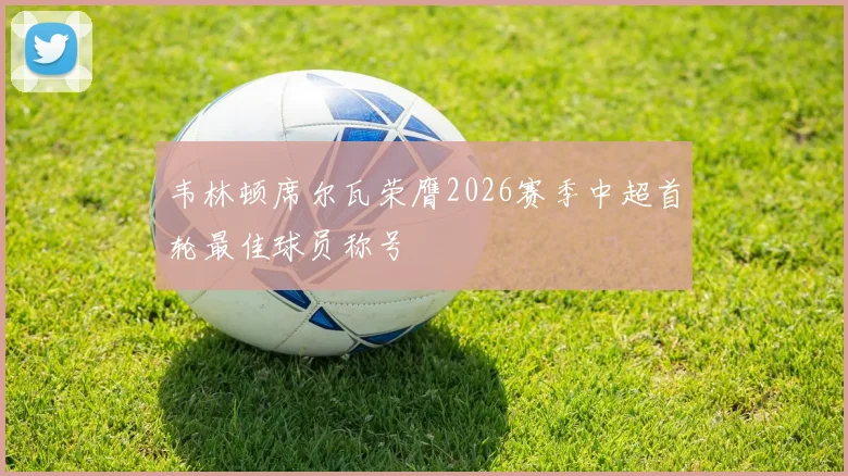 韦林顿席尔瓦荣膺2026赛季中超首轮最佳球员称号