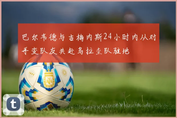 巴尔韦德与吉梅内斯24小时内从对手变队友共赴乌拉圭队驻地